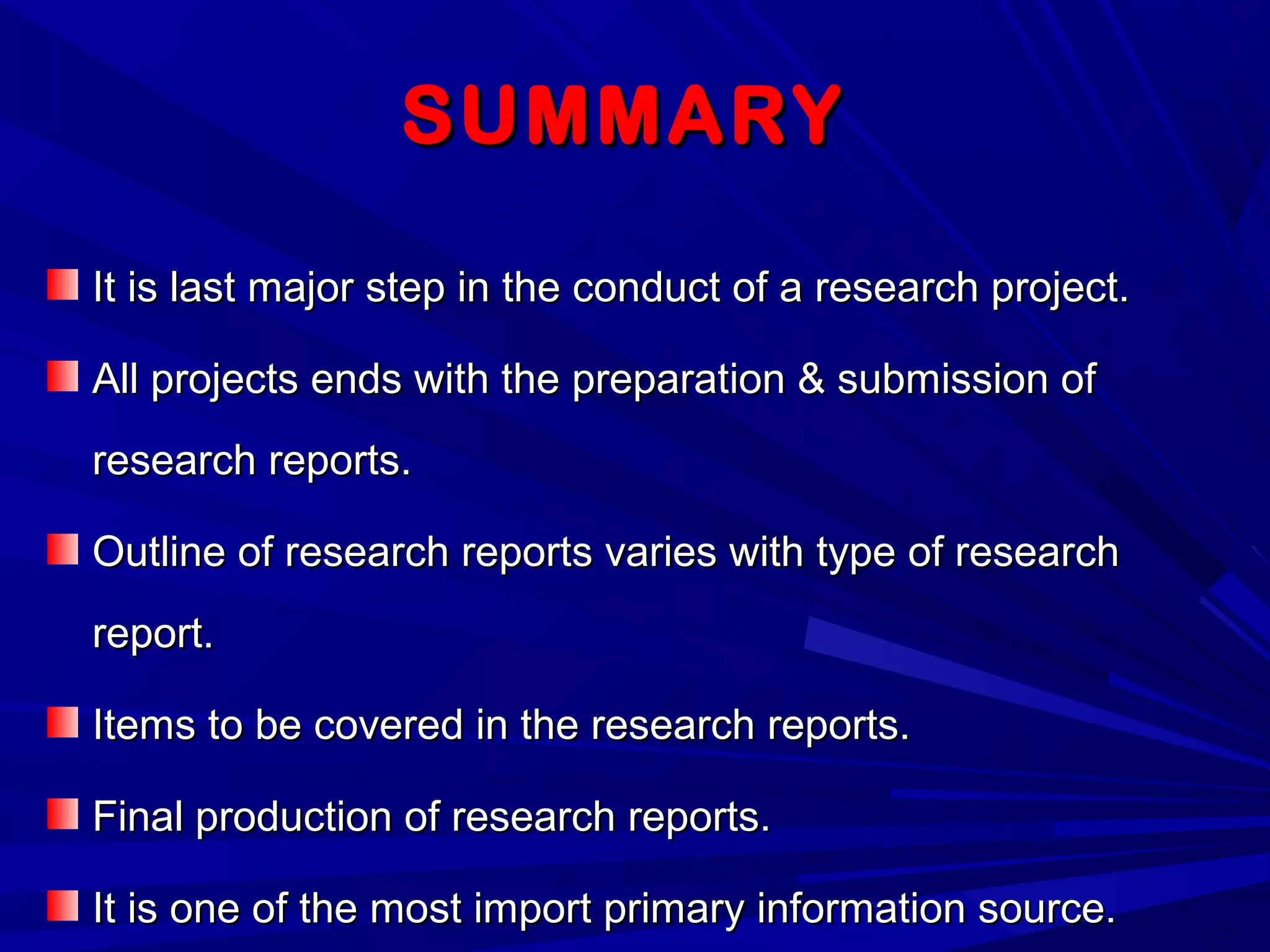 SUMMARYSUMMARY
It is last major step in the conduct of a research project.It is last major step in the conduct of a research project.
All projects ends with the preparation & submission ofAll projects ends with the preparation & submission of
research reports.research reports.
Outline of research reports varies with type of researchOutline of research reports varies with type of research
report.report.
Items to be covered in the research reports.Items to be covered in the research reports.
Final production of research reports.Final production of research reports.
It is one of the most import primary information source.It is one of the most import primary information source.
 