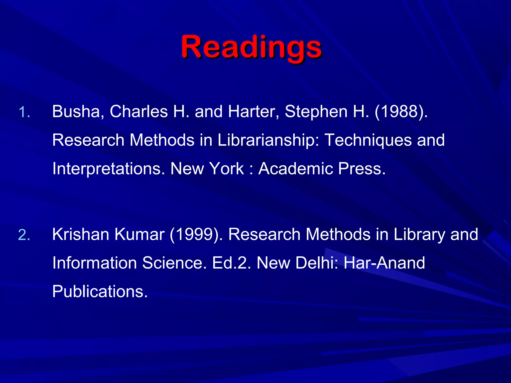 ReadingsReadings
1. Busha, Charles H. and Harter, Stephen H. (1988).
Research Methods in Librarianship: Techniques and
Interpretations. New York : Academic Press.
2. Krishan Kumar (1999). Research Methods in Library and
Information Science. Ed.2. New Delhi: Har-Anand
Publications.
 