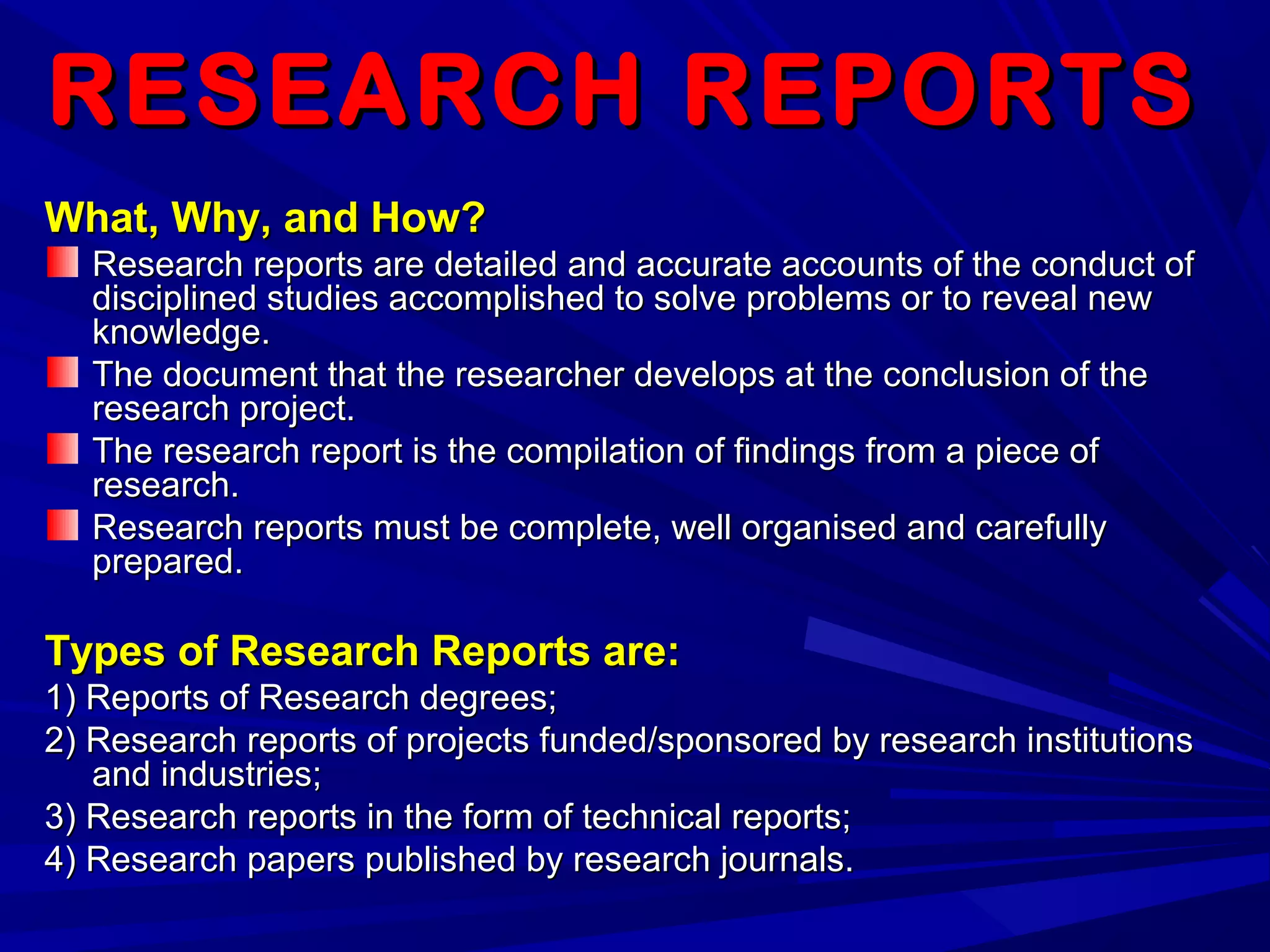 RESEARCH REPORTSRESEARCH REPORTS
What, Why, and How?What, Why, and How?
Research reports are detailed and accurate accounts of the conduct ofResearch reports are detailed and accurate accounts of the conduct of
disciplined studies accomplished to solve problems or to reveal newdisciplined studies accomplished to solve problems or to reveal new
knowledge.knowledge.
The document that the researcher develops at the conclusion of theThe document that the researcher develops at the conclusion of the
research project.research project.
The research report is the compilation of findings from a piece ofThe research report is the compilation of findings from a piece of
research.research.
Research reports must be complete, well organised and carefullyResearch reports must be complete, well organised and carefully
prepared.prepared.
Types of Research Reports are:Types of Research Reports are:
1) Reports of Research degrees;1) Reports of Research degrees;
2) Research reports of projects funded/sponsored by research institutions2) Research reports of projects funded/sponsored by research institutions
and industries;and industries;
3) Research reports in the form of technical reports;3) Research reports in the form of technical reports;
4) Research papers published by research journals.4) Research papers published by research journals.
 