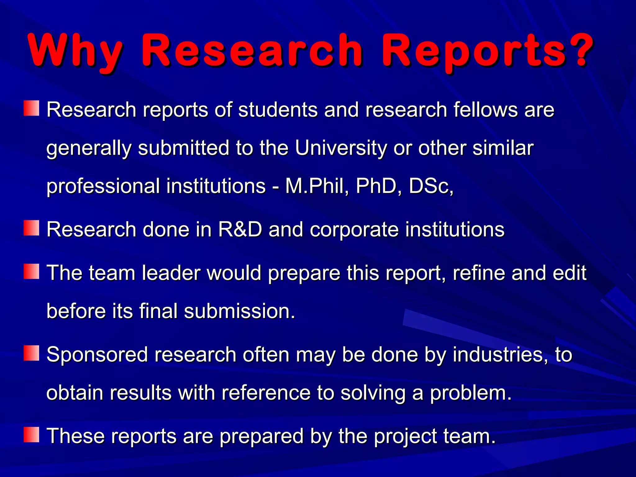 Why Research Reports?Why Research Reports?
Research reports of students and research fellows areResearch reports of students and research fellows are
generally submitted to the University or other similargenerally submitted to the University or other similar
professional institutions - M.Phil, PhD, DSc,professional institutions - M.Phil, PhD, DSc,
Research done in R&D and corporate institutionsResearch done in R&D and corporate institutions
The team leader would prepare this report, refine and editThe team leader would prepare this report, refine and edit
before its final submission.before its final submission.
Sponsored research often may be done by industries, toSponsored research often may be done by industries, to
obtain results with reference to solving a problem.obtain results with reference to solving a problem.
These reports are prepared by the project team.These reports are prepared by the project team.
 