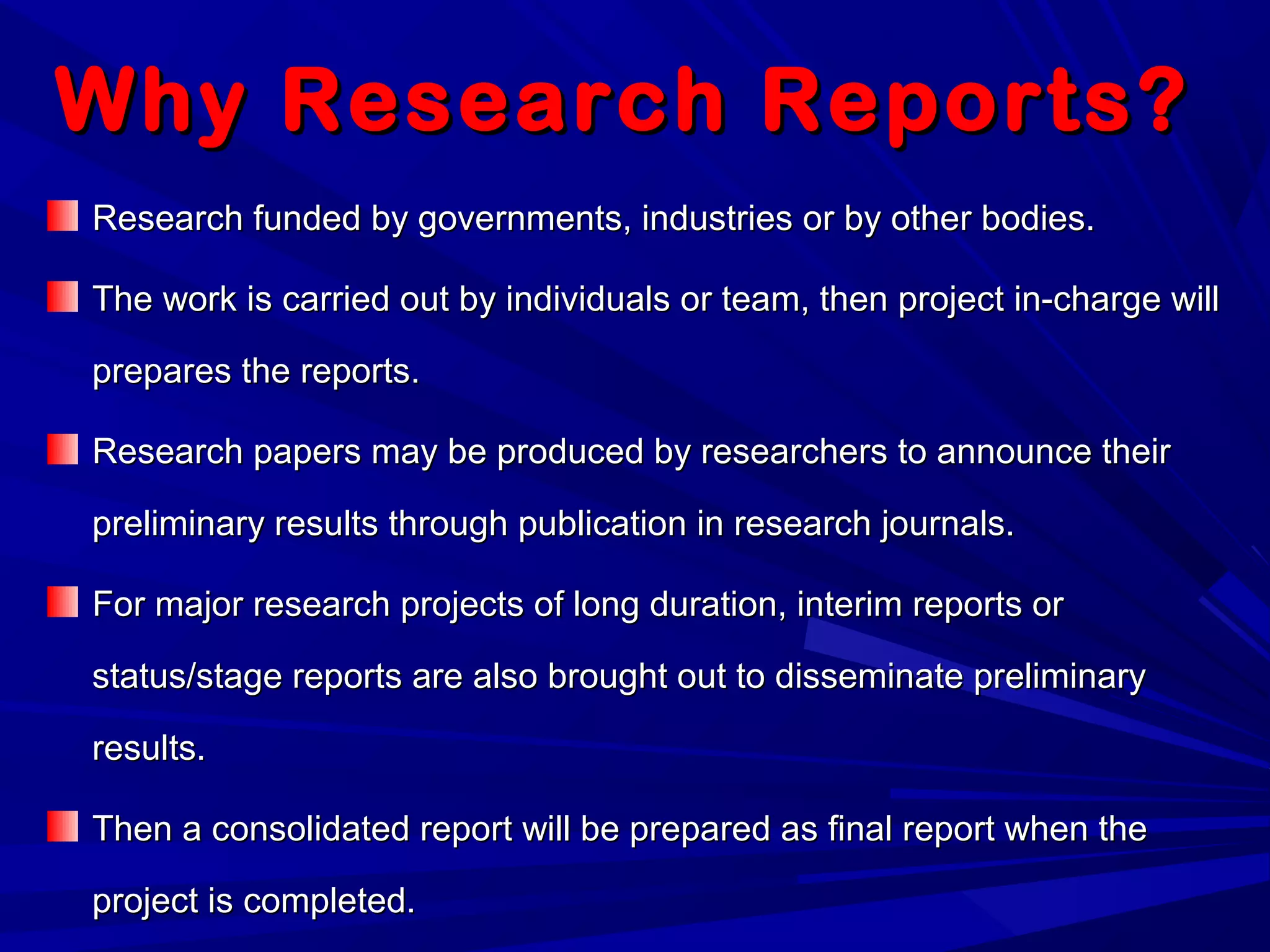 Why Research Reports?Why Research Reports?
Research funded by governments, industries or by other bodies.Research funded by governments, industries or by other bodies.
The work is carried out by individuals or team, then project in-charge willThe work is carried out by individuals or team, then project in-charge will
prepares the reports.prepares the reports.
Research papers may be produced by researchers to announce theirResearch papers may be produced by researchers to announce their
preliminary results through publication in research journals.preliminary results through publication in research journals.
For major research projects of long duration, interim reports orFor major research projects of long duration, interim reports or
status/stage reports are also brought out to disseminate preliminarystatus/stage reports are also brought out to disseminate preliminary
results.results.
Then a consolidated report will be prepared as final report when theThen a consolidated report will be prepared as final report when the
project is completed.project is completed.
 