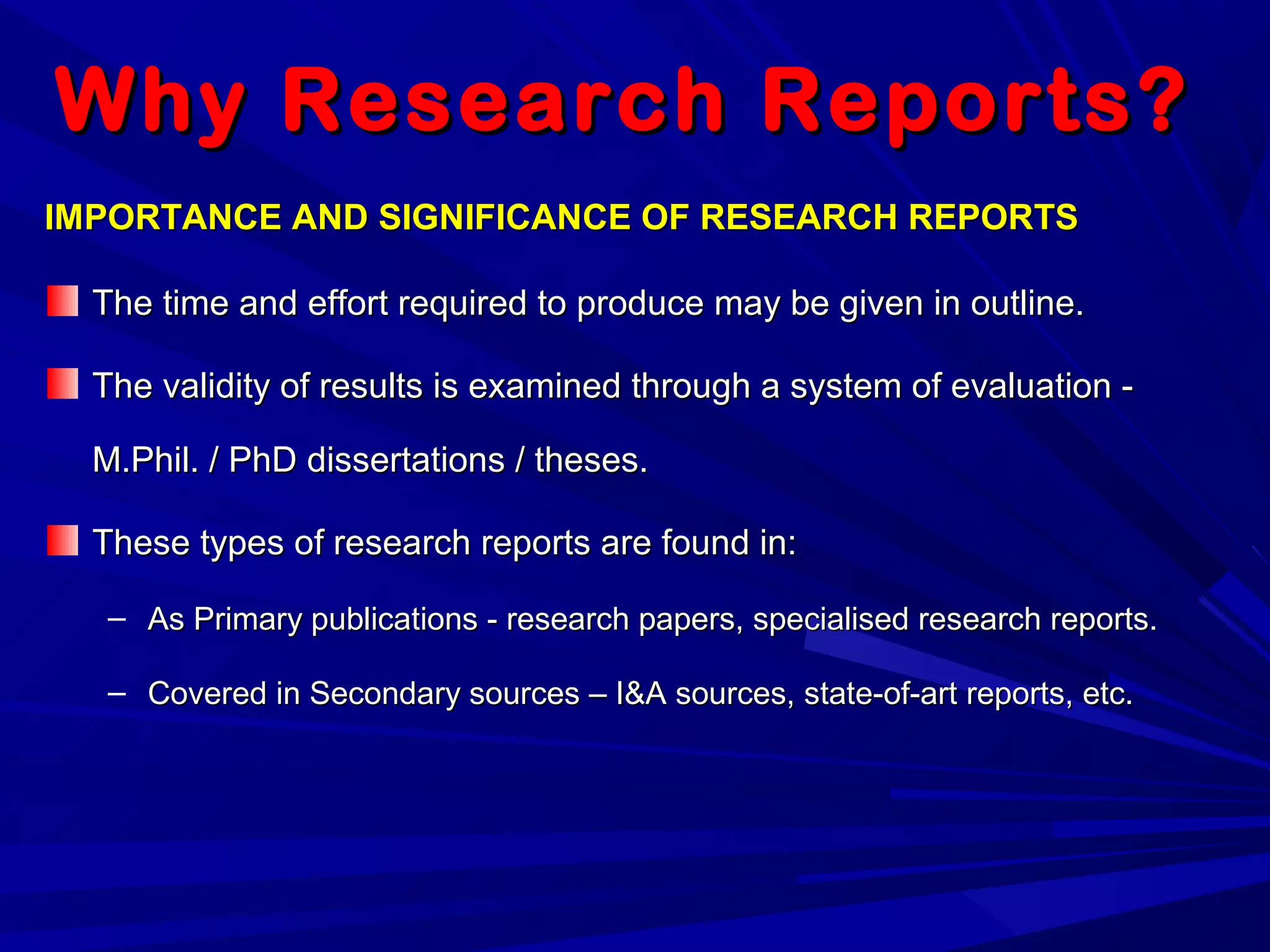 Why Research Reports?Why Research Reports?
IMPORTANCE AND SIGNIFICANCE OF RESEARCH REPORTSIMPORTANCE AND SIGNIFICANCE OF RESEARCH REPORTS
The time and effort required to produce may be given in outline.The time and effort required to produce may be given in outline.
The validity of results is examined through a system of evaluation -The validity of results is examined through a system of evaluation -
M.Phil. / PhD dissertations / theses.M.Phil. / PhD dissertations / theses.
These types of research reports are found in:These types of research reports are found in:
– As Primary publications - research papers, specialised research reports.As Primary publications - research papers, specialised research reports.
– Covered in Secondary sources – I&A sources, state-of-art reports, etc.Covered in Secondary sources – I&A sources, state-of-art reports, etc.
 