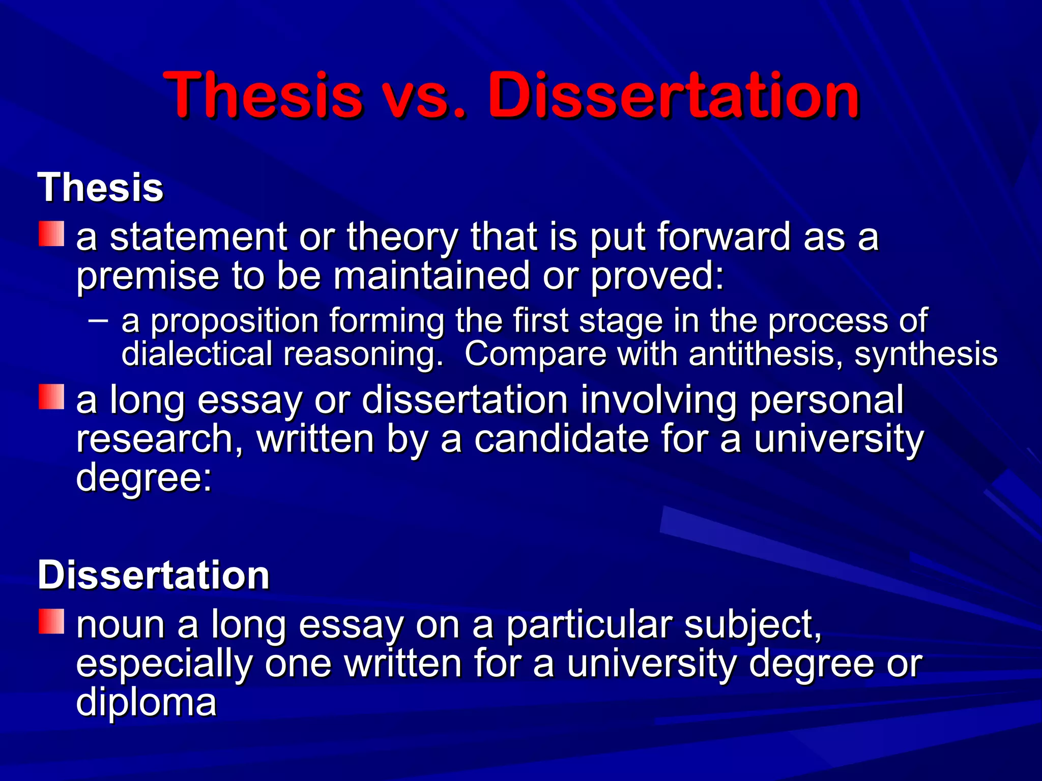 Thesis vs. DissertationThesis vs. Dissertation
ThesisThesis
a statement or theory that is put forward as aa statement or theory that is put forward as a
premise to be maintained or proved:premise to be maintained or proved:
– a proposition forming the first stage in the process ofa proposition forming the first stage in the process of
dialectical reasoning. Compare with antithesis, synthesisdialectical reasoning. Compare with antithesis, synthesis
a long essay or dissertation involving personala long essay or dissertation involving personal
research, written by a candidate for a universityresearch, written by a candidate for a university
degree:degree:
DissertationDissertation
noun a long essay on a particular subject,noun a long essay on a particular subject,
especially one written for a university degree orespecially one written for a university degree or
diplomadiploma
 
