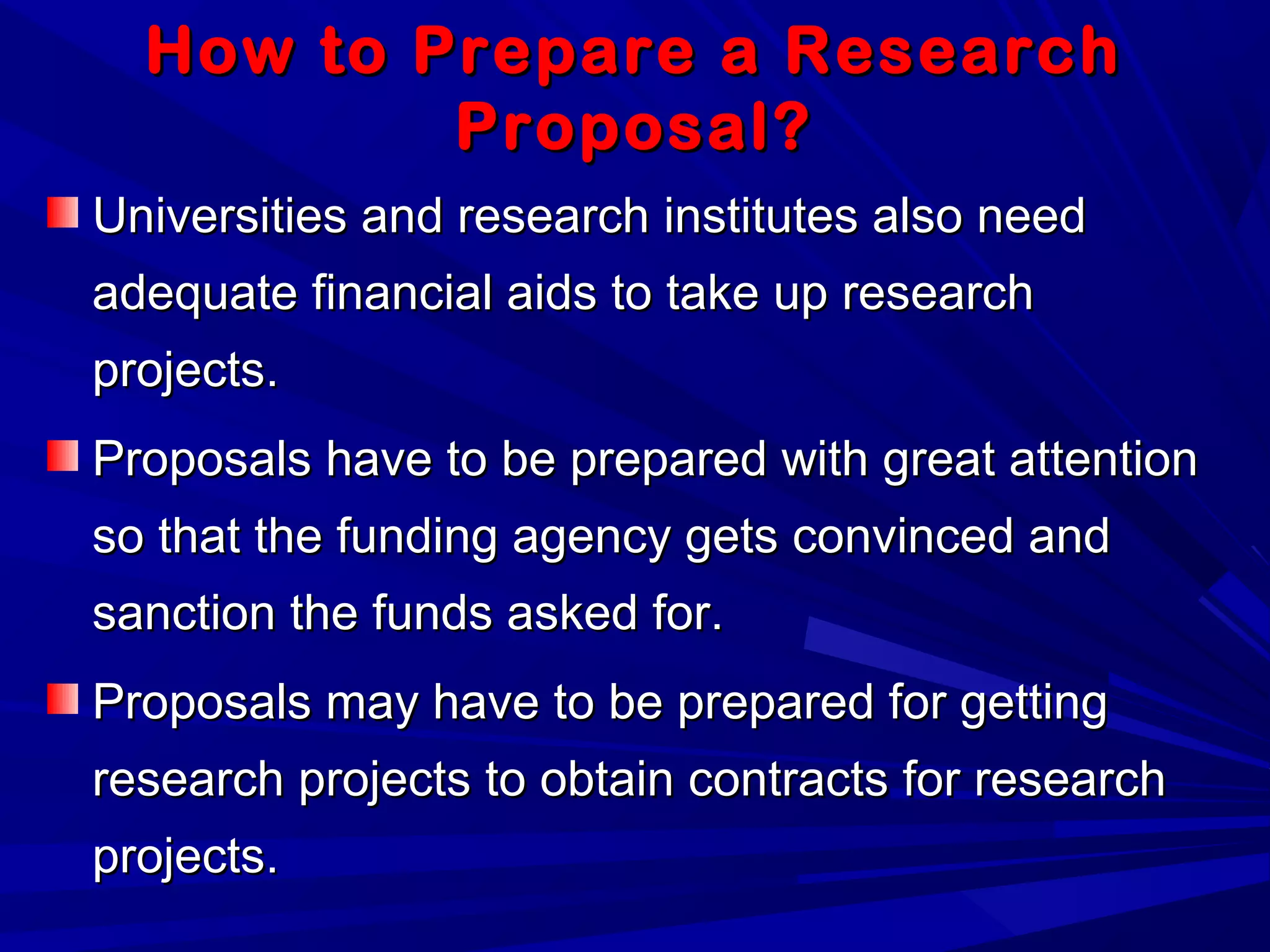 How to Prepare a ResearchHow to Prepare a Research
Proposal?Proposal?
Universities and research institutes also needUniversities and research institutes also need
adequate financial aids to take up researchadequate financial aids to take up research
projects.projects.
Proposals have to be prepared with great attentionProposals have to be prepared with great attention
so that the funding agency gets convinced andso that the funding agency gets convinced and
sanction the funds asked for.sanction the funds asked for.
Proposals may have to be prepared for gettingProposals may have to be prepared for getting
research projects to obtain contracts for researchresearch projects to obtain contracts for research
projects.projects.
 