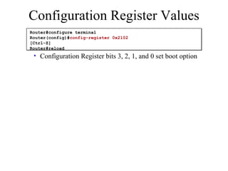 Configuration Register bits 3, 2, 1, and 0 set boot option Configuration Register Values Router#configure terminal Router(config)# config-register 0x2102 [Ctrl-Z] Router#reload 