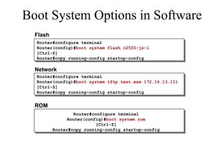 Boot System Options in Software Router#configure terminal Router(config)# boot system flash c2500-js-l  [Ctrl-Z] Router#copy running-config startup-config Flash Network Router#configure terminal Router(config)# boot system tftp test.exe 172.16.13.111 [Ctrl-Z] Router#copy running-config startup-config ROM Router#configure terminal Router(config)# boot system rom [Ctrl-Z] Router#copy running-config startup-config 