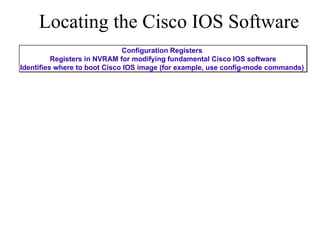 Locating the Cisco IOS Software Configuration Registers  Registers in NVRAM for modifying fundamental Cisco IOS software Identifies where to boot Cisco IOS image (for example, use config-mode commands)  