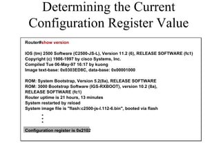 Determining the Current Configuration Register Value Router# show version IOS (tm) 2500 Software (C2500-JS-L), Version 11.2 (6), RELEASE SOFTWARE (fc1) Copyright (c) 1986-1997 by cisco Systems, Inc. Compiled Tue 06-May-97 16:17 by kuong Image text-base: 0x0303ED8C, data-base: 0x00001000 ROM: System Bootstrap, Version 5.2(8a), RELEASE SOFTWARE ROM: 3000 Bootstrap Software (IGS-RXBOOT), version 10.2 (8a),  RELEASE SOFTWARE (fc1)  Router uptime is 21 hours, 13 minutes System restarted by reload System image file is "flash:c2500-js-l.112-6.bin", booted via flash   Configuration register is 0x2102  . . . 