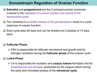 Gonadotropin Regulation of Ovarian Function
❑ Estradiol and progesterone are the 2 principal ovarian hormones
involved in the regulation of ovarian function and control of the
reproductive cycle.
❑ The variations in pulsatile release of the gonadotropins result in a cyclic
response of ovarian function.
❑ Each cycle lasts 28 days and can be divided into 2 phases of 14 days
each.
❑ Follicular Phase
➢ FSH is responsible for follicular recruitment and growth and for
estrogen synthesis during the follicular phase of the ovarian cycle
❑ Luteal Phase
➢ LH is responsible for ovulation and corpus luteum formation and for
progesterone and estrogen production by the corpus luteum during
the early and mid-luteal phases of the menstrual cycle.
 