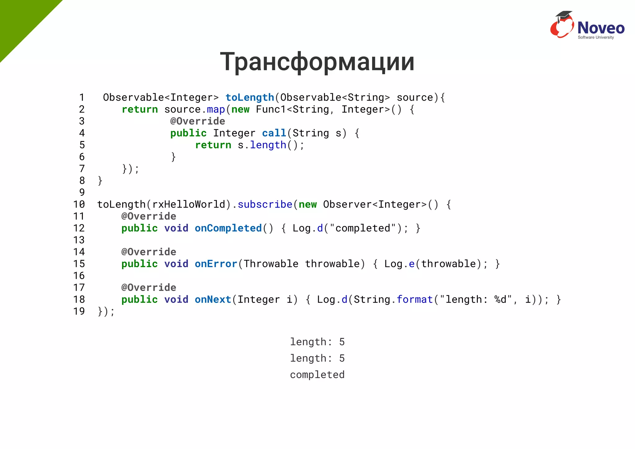 Трансформации
1 Observable<Integer> toLength(Observable<String> source){
2 return source.map(new Func1<String, Integer>() {
3 @Override
4 public Integer call(String s) {
5 return s.length();
6 }
7 });
8 }
9
10 toLength(rxHelloWorld).subscribe(new Observer<Integer>() {
11 @Override
12 public void onCompleted() { Log.d("completed"); }
13
14 @Override
15 public void onError(Throwable throwable) { Log.e(throwable); }
16
17 @Override
18 public void onNext(Integer i) { Log.d(String.format("length: %d", i)); }
19 });
length: 5
length: 5
completed
 