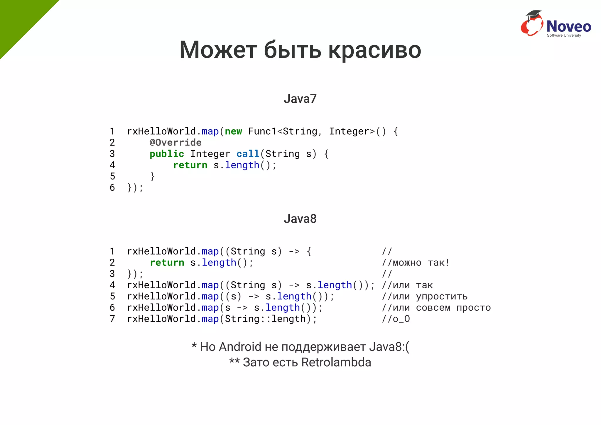 Может быть красиво
Java7
1 rxHelloWorld.map(new Func1<String, Integer>() {
2 @Override
3 public Integer call(String s) {
4 return s.length();
5 }
6 });
Java8
1 rxHelloWorld.map((String s) -> { //
2 return s.length(); //можно так!
3 }); //
4 rxHelloWorld.map((String s) -> s.length()); //или так
5 rxHelloWorld.map((s) -> s.length()); //или упростить
6 rxHelloWorld.map(s -> s.length()); //или совсем просто
7 rxHelloWorld.map(String::length); //o_O
* Но Android не поддерживает Java8:(
** Зато есть Retrolambda
 