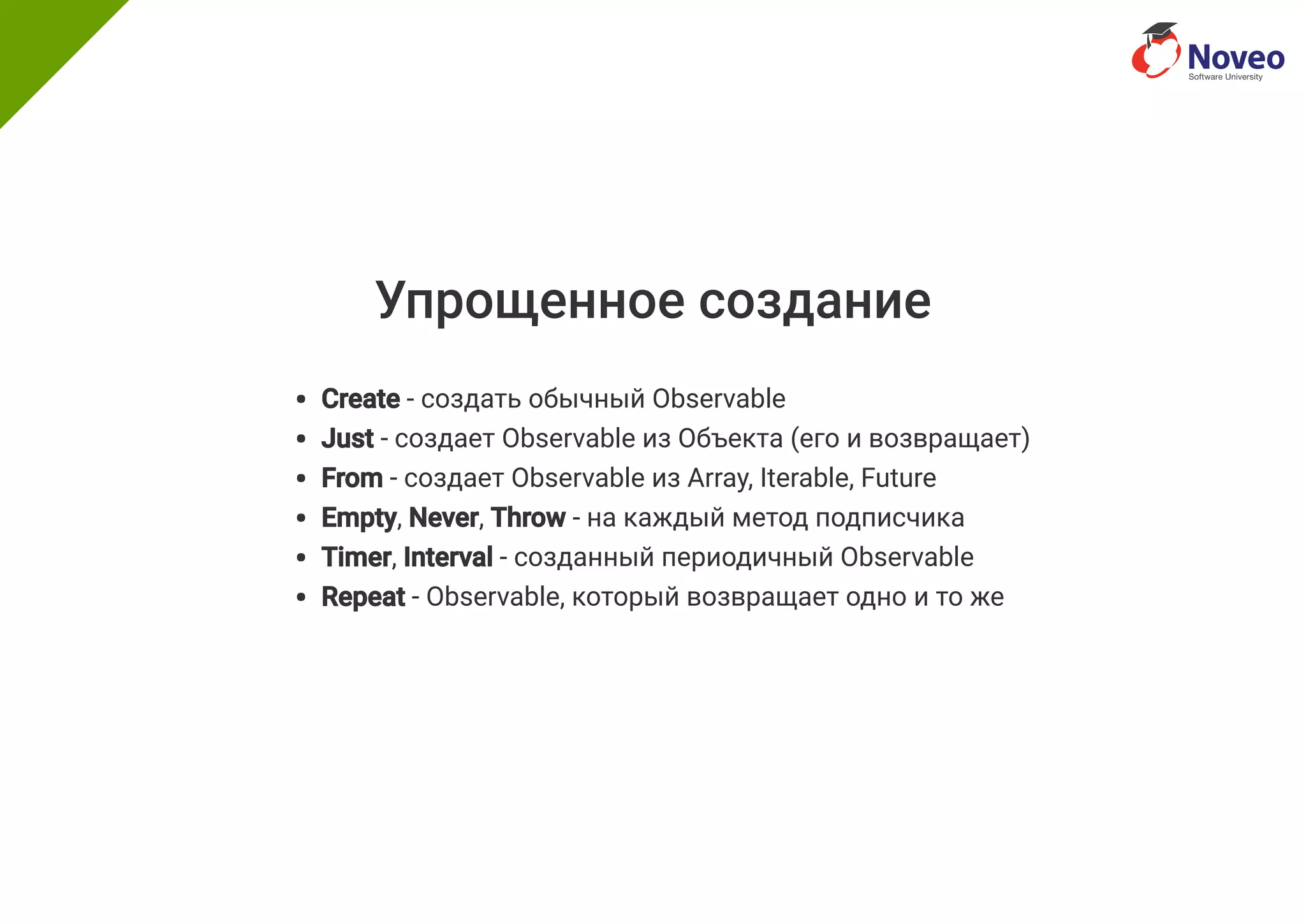 Упрощенное создание
Create - создать обычный Observable
Just - создает Observable из Объекта (его и возвращает)
From - создает Observable из Array, Iterable, Future
Empty, Never, Throw - на каждый метод подписчика
Timer, Interval - созданный периодичный Observable
Repeat - Observable, который возвращает одно и то же
 