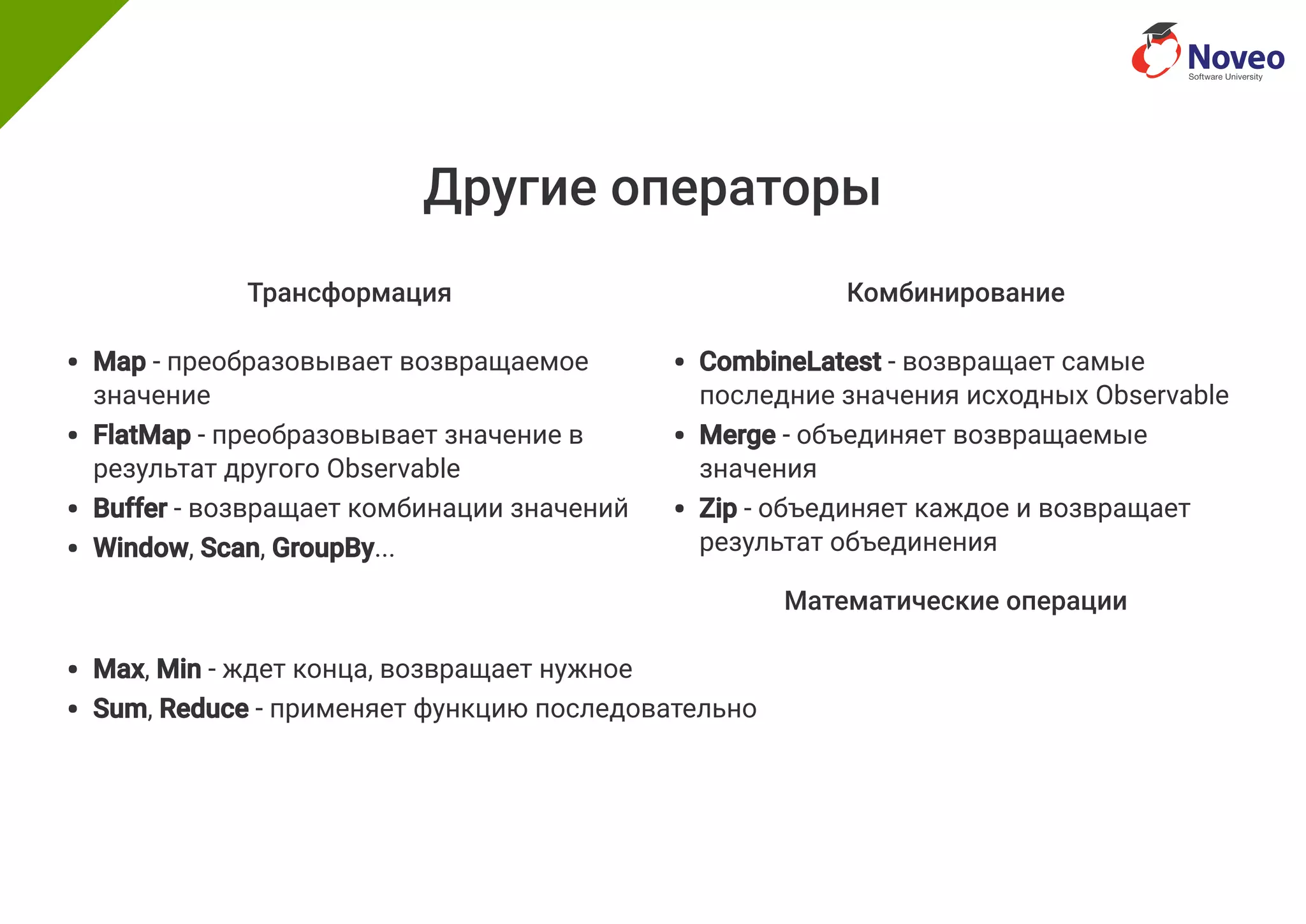 Другие операторы
Трансформация
Map - преобразовывает возвращаемое
значение
FlatMap - преобразовывает значение в
результат другого Observable
Buffer - возвращает комбинации значений
Window, Scan, GroupBy...
Комбинирование
CombineLatest - возвращает самые
последние значения исходных Observable
Merge - объединяет возвращаемые
значения
Zip - объединяет каждое и возвращает
результат объединения
Математические операции
Max, Min - ждет конца, возвращает нужное
Sum, Reduce - применяет функцию последовательно
 
