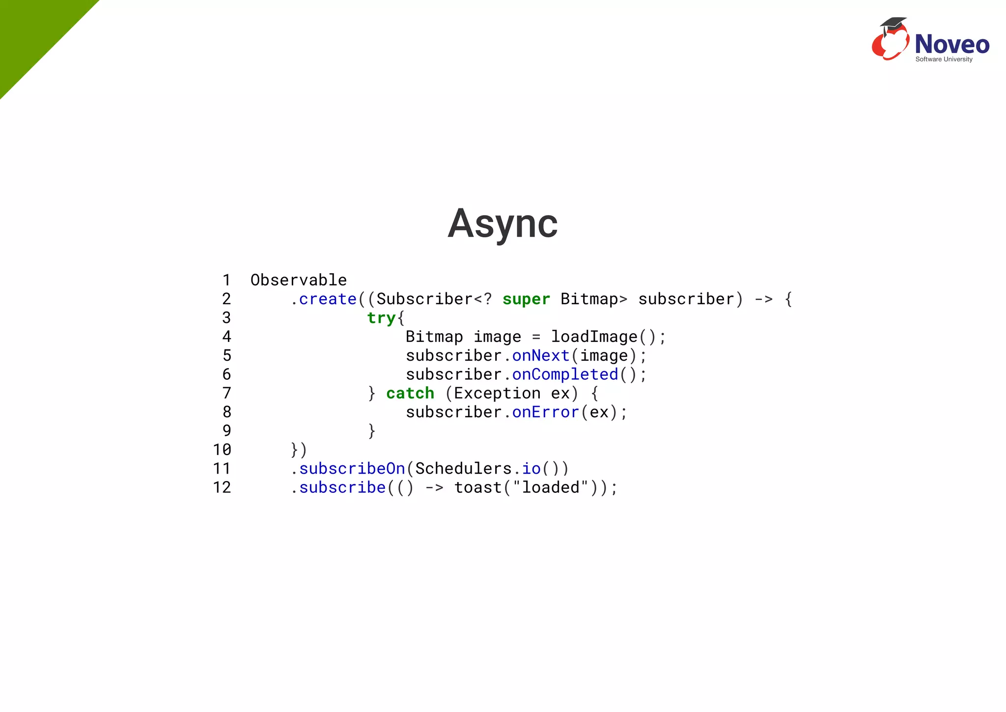 Async
1 Observable
2 .create((Subscriber<? super Bitmap> subscriber) -> {
3 try{
4 Bitmap image = loadImage();
5 subscriber.onNext(image);
6 subscriber.onCompleted();
7 } catch (Exception ex) {
8 subscriber.onError(ex);
9 }
10 })
11 .subscribeOn(Schedulers.io())
12 .subscribe(() -> toast("loaded"));
 
