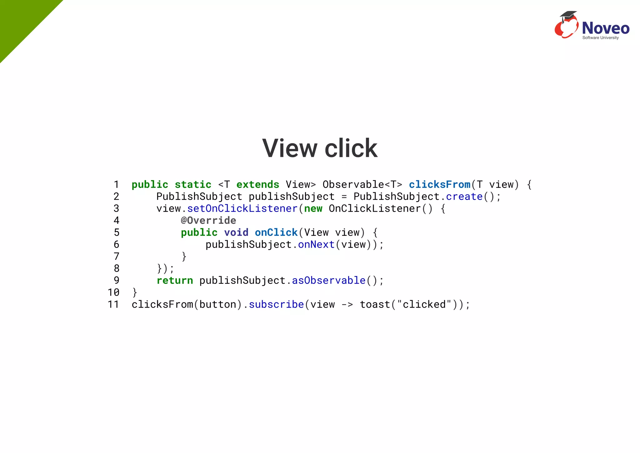 View click
1 public static <T extends View> Observable<T> clicksFrom(T view) {
2 PublishSubject publishSubject = PublishSubject.create();
3 view.setOnClickListener(new OnClickListener() {
4 @Override
5 public void onClick(View view) {
6 publishSubject.onNext(view));
7 }
8 });
9 return publishSubject.asObservable();
10 }
11 clicksFrom(button).subscribe(view -> toast("clicked"));
 