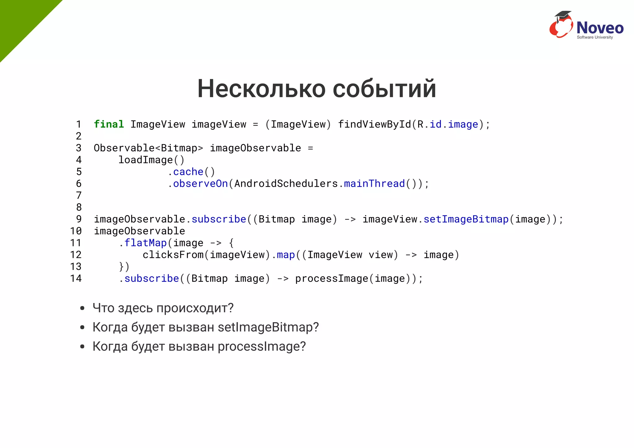 Несколько событий
1 final ImageView imageView = (ImageView) findViewById(R.id.image);
2
3 Observable<Bitmap> imageObservable =
4 loadImage()
5 .cache()
6 .observeOn(AndroidSchedulers.mainThread());
7
8
9 imageObservable.subscribe((Bitmap image) -> imageView.setImageBitmap(image));
10 imageObservable
11 .flatMap(image -> {
12 clicksFrom(imageView).map((ImageView view) -> image)
13 })
14 .subscribe((Bitmap image) -> processImage(image));
Что здесь происходит?
Когда будет вызван setImageBitmap?
Когда будет вызван processImage?
 