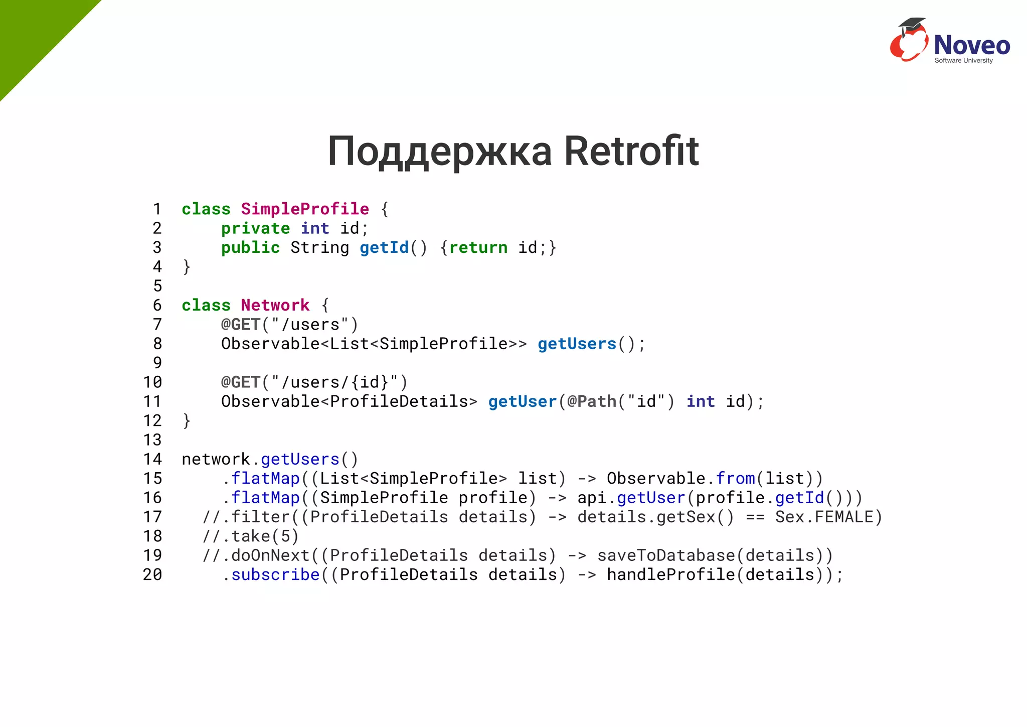 Поддержка Retro t
1 class SimpleProfile {
2 private int id;
3 public String getId() {return id;}
4 }
5
6 class Network {
7 @GET("/users")
8 Observable<List<SimpleProfile>> getUsers();
9
10 @GET("/users/{id}")
11 Observable<ProfileDetails> getUser(@Path("id") int id);
12 }
13
14 network.getUsers()
15 .flatMap((List<SimpleProfile> list) -> Observable.from(list))
16 .flatMap((SimpleProfile profile) -> api.getUser(profile.getId()))
17 //.filter((ProfileDetails details) -> details.getSex() == Sex.FEMALE)
18 //.take(5)
19 //.doOnNext((ProfileDetails details) -> saveToDatabase(details))
20 .subscribe((ProfileDetails details) -> handleProfile(details));
 