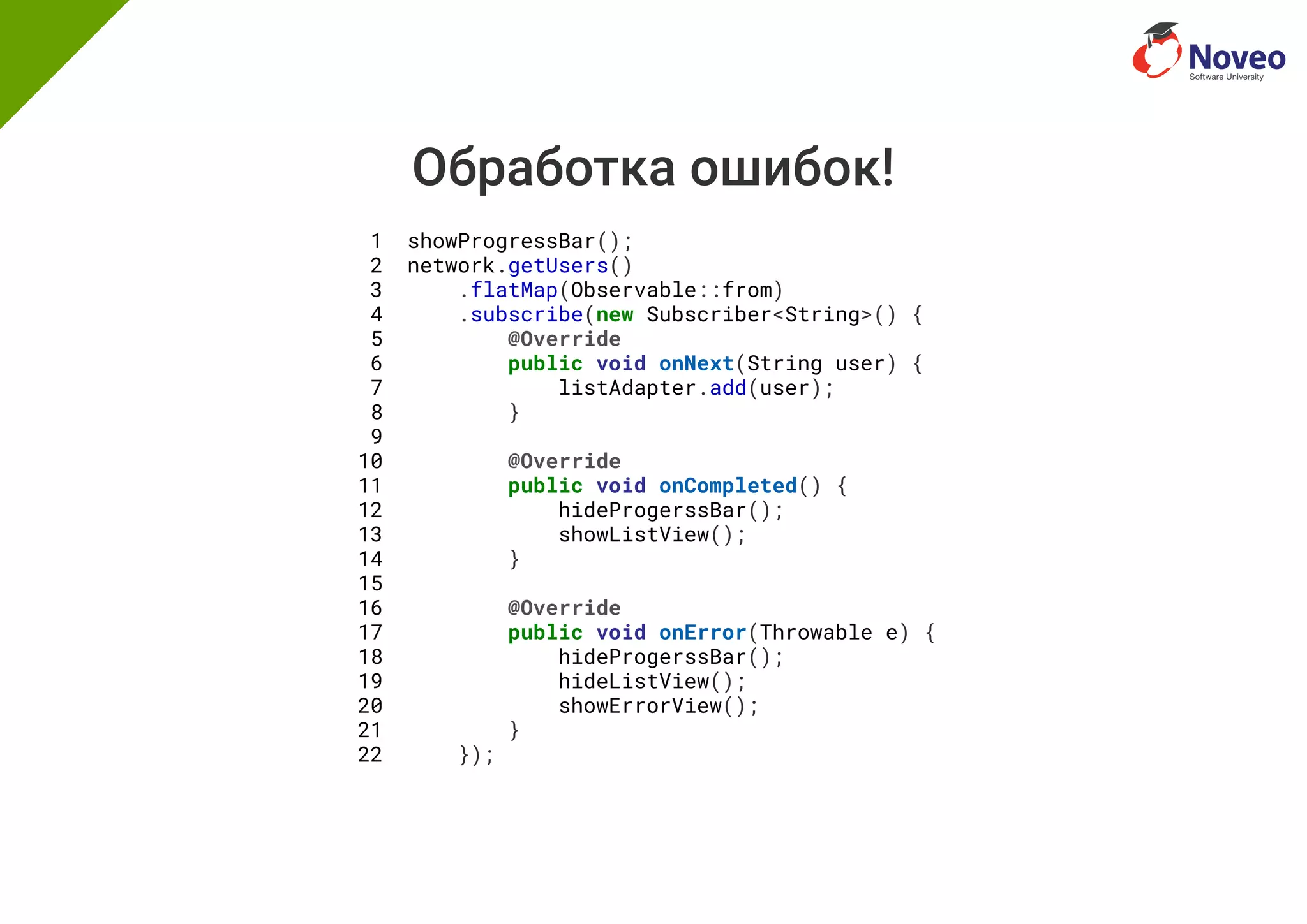 Обработка ошибок!
1 showProgressBar();
2 network.getUsers()
3 .flatMap(Observable::from)
4 .subscribe(new Subscriber<String>() {
5 @Override
6 public void onNext(String user) {
7 listAdapter.add(user);
8 }
9
10 @Override
11 public void onCompleted() {
12 hideProgerssBar();
13 showListView();
14 }
15
16 @Override
17 public void onError(Throwable e) {
18 hideProgerssBar();
19 hideListView();
20 showErrorView();
21 }
22 });
 