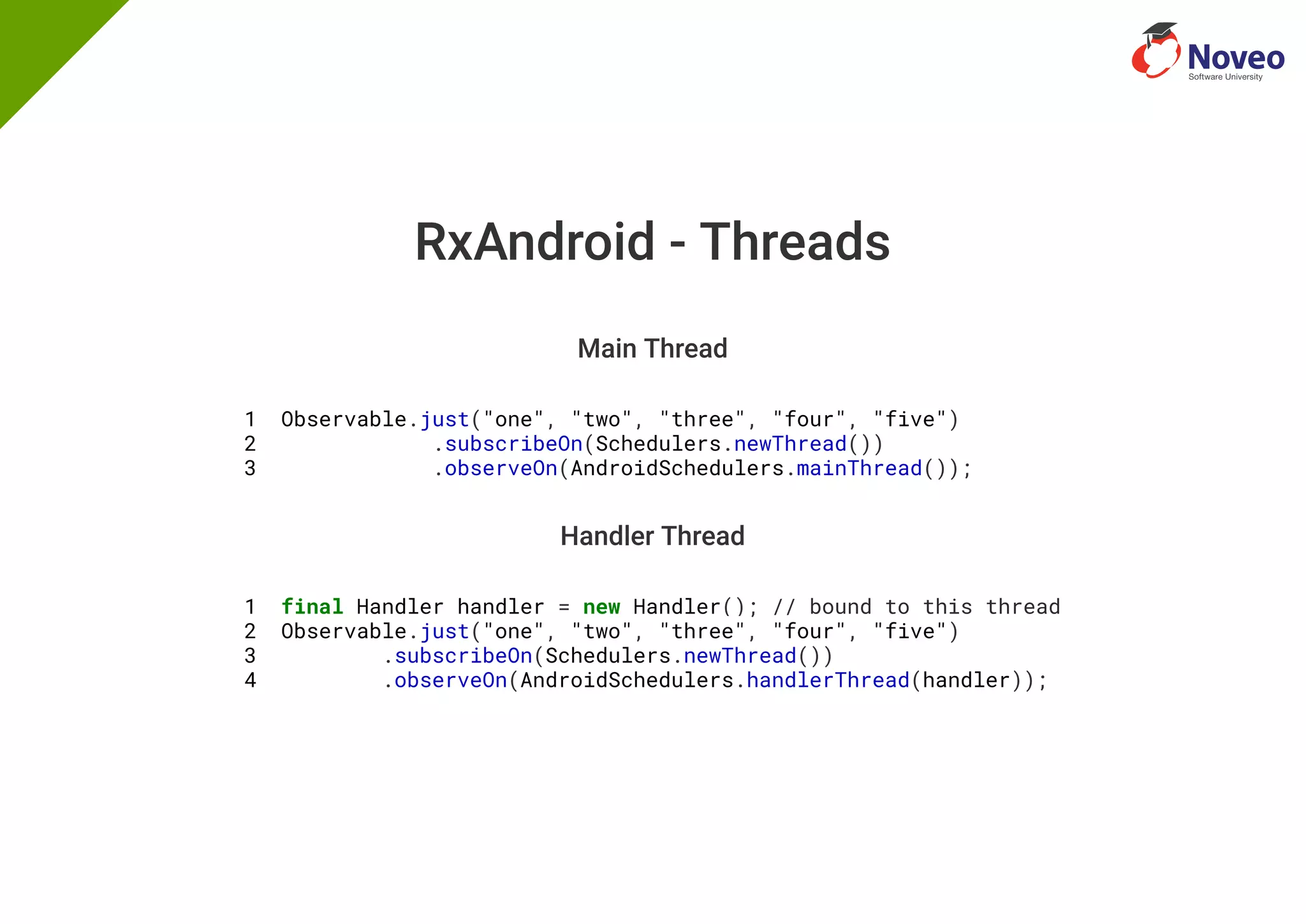 RxAndroid - Threads
Main Thread
1 Observable.just("one", "two", "three", "four", "five")
2 .subscribeOn(Schedulers.newThread())
3 .observeOn(AndroidSchedulers.mainThread());
Handler Thread
1 final Handler handler = new Handler(); // bound to this thread
2 Observable.just("one", "two", "three", "four", "five")
3 .subscribeOn(Schedulers.newThread())
4 .observeOn(AndroidSchedulers.handlerThread(handler));
 