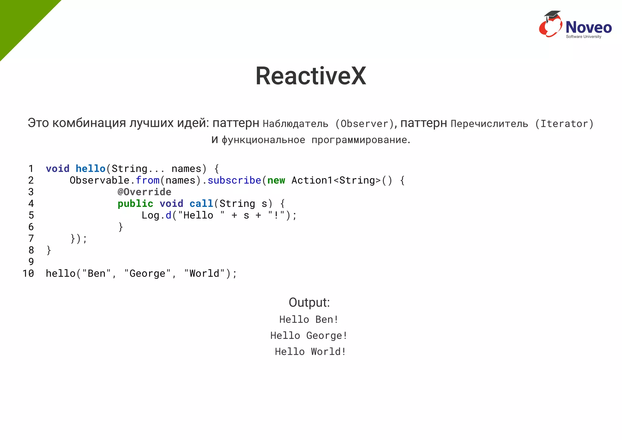 ReactiveX
Это комбинация лучших идей: паттерн Наблюдатель (Observer), паттерн Перечислитель (Iterator)
и функциональное программирование.
1 void hello(String... names) {
2 Observable.from(names).subscribe(new Action1<String>() {
3 @Override
4 public void call(String s) {
5 Log.d("Hello " + s + "!");
6 }
7 });
8 }
9
10 hello("Ben", "George", "World");
Output:
Hello Ben!
Hello George!
Hello World!
 