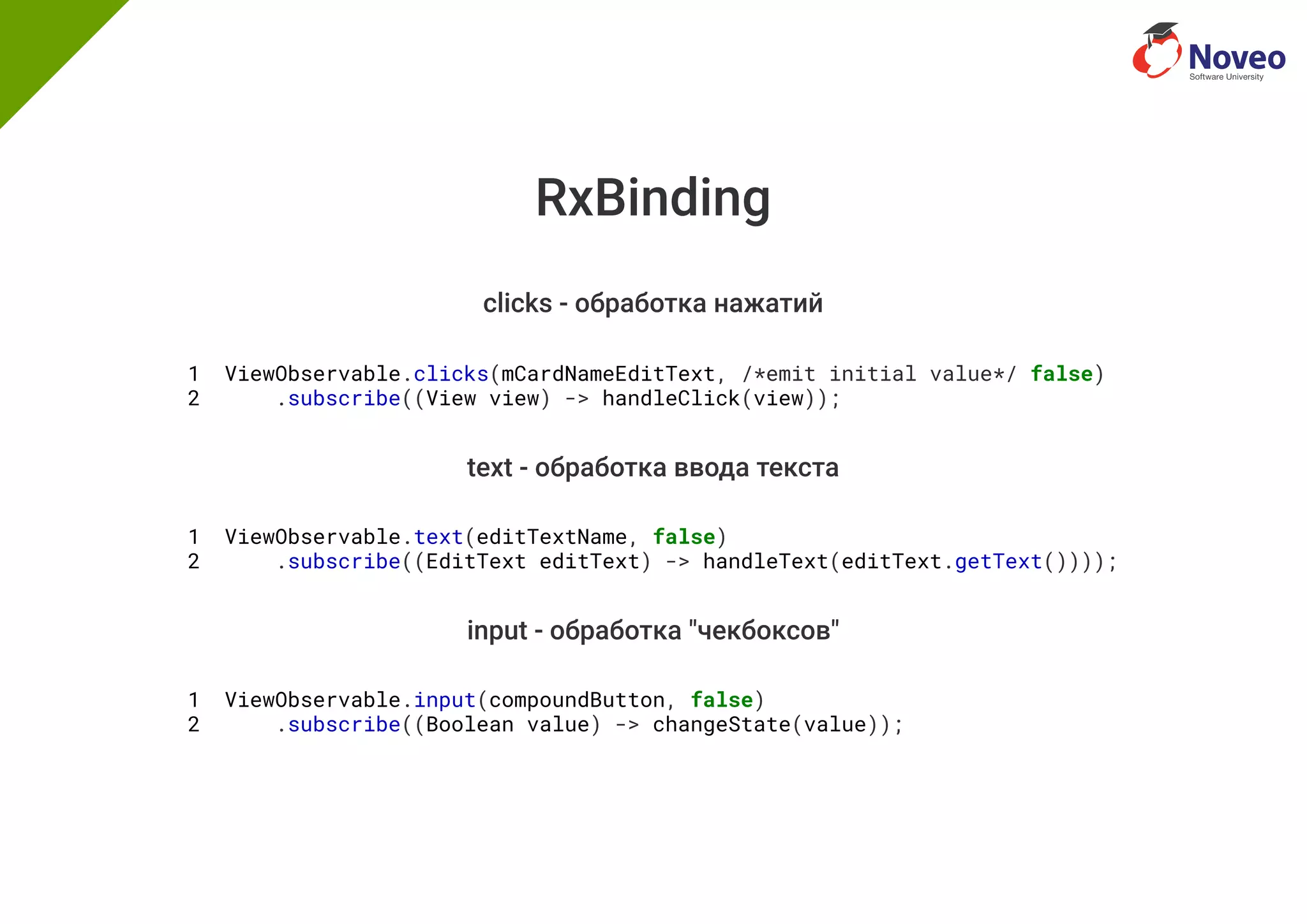 RxBinding
clicks - обработка нажатий
1 ViewObservable.clicks(mCardNameEditText, /*emit initial value*/ false)
2 .subscribe((View view) -> handleClick(view));
text - обработка ввода текста
1 ViewObservable.text(editTextName, false)
2 .subscribe((EditText editText) -> handleText(editText.getText())));
input - обработка "чекбоксов"
1 ViewObservable.input(compoundButton, false)
2 .subscribe((Boolean value) -> changeState(value));
 