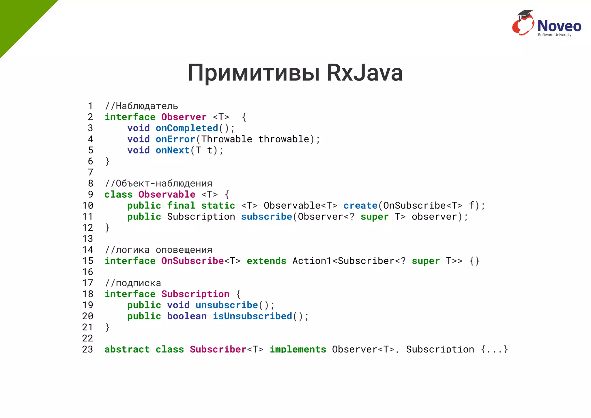 Примитивы RxJava
1 //Наблюдатель
2 interface Observer <T> {
3 void onCompleted();
4 void onError(Throwable throwable);
5 void onNext(T t);
6 }
7
8 //Объект-наблюдения
9 class Observable <T> {
10 public final static <T> Observable<T> create(OnSubscribe<T> f);
11 public Subscription subscribe(Observer<? super T> observer);
12 }
13
14 //логика оповещения
15 interface OnSubscribe<T> extends Action1<Subscriber<? super T>> {}
16
17 //подписка
18 interface Subscription {
19 public void unsubscribe();
20 public boolean isUnsubscribed();
21 }
22
23 abstract class Subscriber<T> implements Observer<T>, Subscription {...}
 
