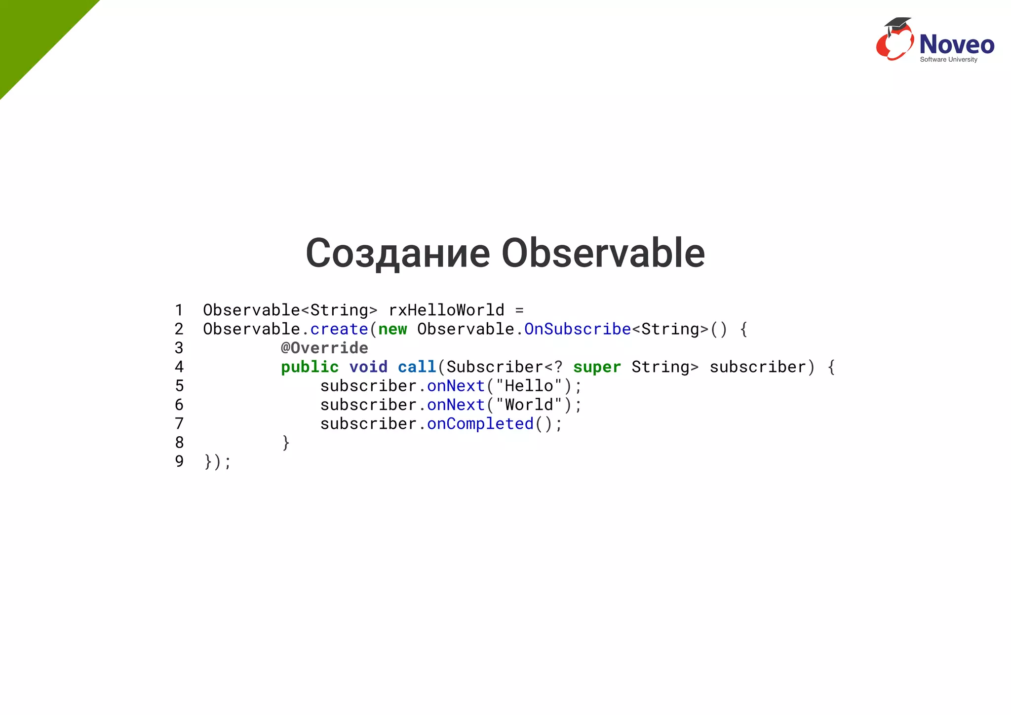 Создание Observable
1 Observable<String> rxHelloWorld =
2 Observable.create(new Observable.OnSubscribe<String>() {
3 @Override
4 public void call(Subscriber<? super String> subscriber) {
5 subscriber.onNext("Hello");
6 subscriber.onNext("World");
7 subscriber.onCompleted();
8 }
9 });
 