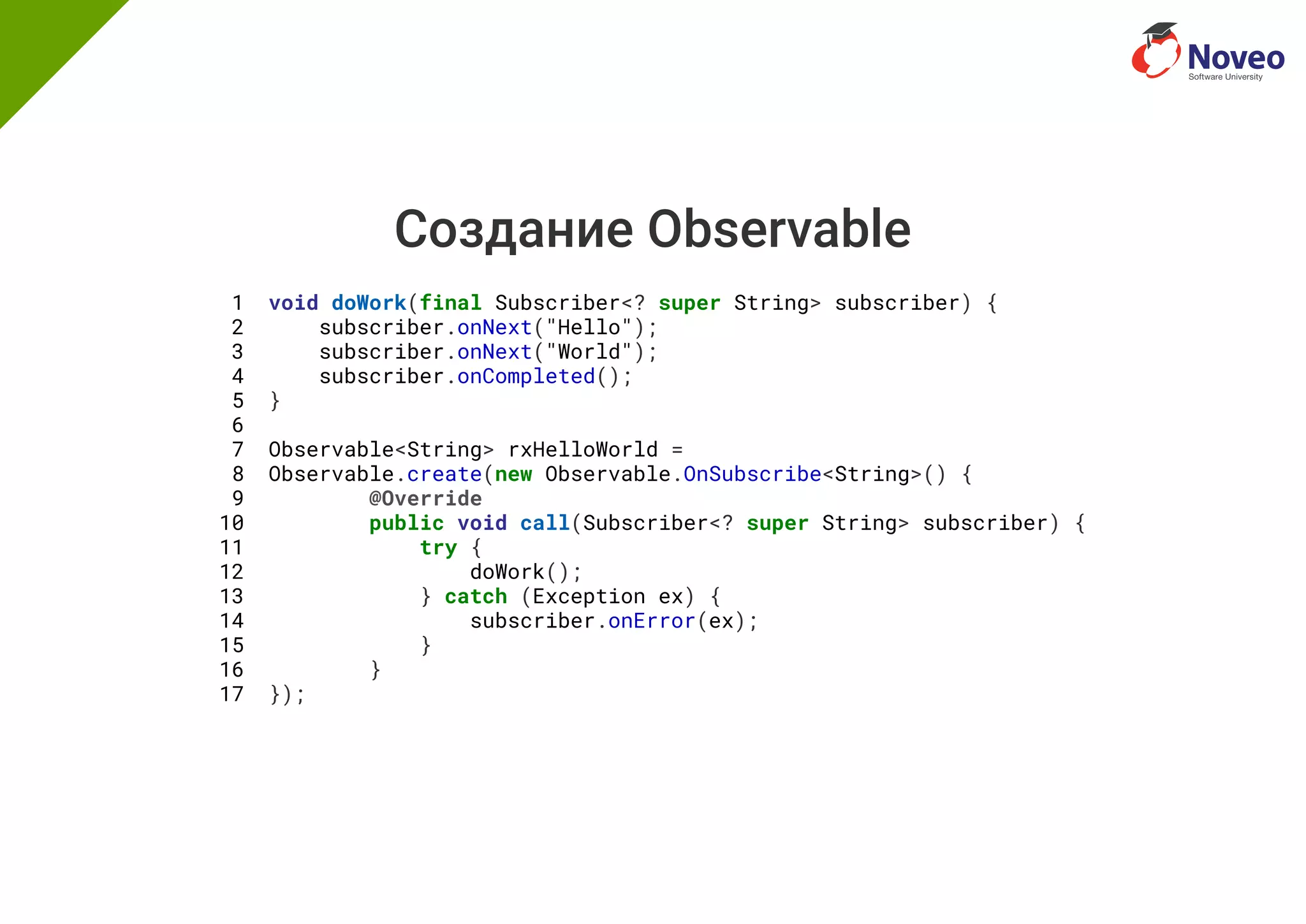 Создание Observable
1 void doWork(final Subscriber<? super String> subscriber) {
2 subscriber.onNext("Hello");
3 subscriber.onNext("World");
4 subscriber.onCompleted();
5 }
6
7 Observable<String> rxHelloWorld =
8 Observable.create(new Observable.OnSubscribe<String>() {
9 @Override
10 public void call(Subscriber<? super String> subscriber) {
11 try {
12 doWork();
13 } catch (Exception ex) {
14 subscriber.onError(ex);
15 }
16 }
17 });
 