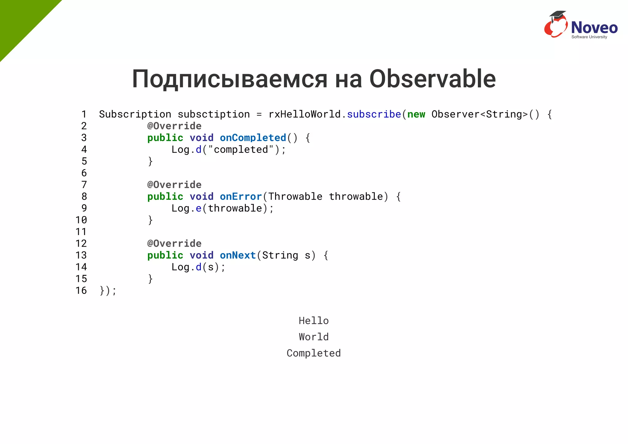 Подписываемся на Observable
1 Subscription subsctiption = rxHelloWorld.subscribe(new Observer<String>() {
2 @Override
3 public void onCompleted() {
4 Log.d("completed");
5 }
6
7 @Override
8 public void onError(Throwable throwable) {
9 Log.e(throwable);
10 }
11
12 @Override
13 public void onNext(String s) {
14 Log.d(s);
15 }
16 });
Hello
World
Completed
 