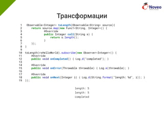Трансформации
1 Observable<Integer> toLength(Observable<String> source){
2 return source.map(new Func1<String, Integer>() {
3 @Override
4 public Integer call(String s) {
5 return s.length();
6 }
7 });
8 }
9
10 toLength(rxHelloWorld).subscribe(new Observer<Integer>() {
11 @Override
12 public void onCompleted() { Log.d("completed"); }
13
14 @Override
15 public void onError(Throwable throwable) { Log.e(throwable); }
16
17 @Override
18 public void onNext(Integer i) { Log.d(String.format("length: %d", i)); }
19 });
length: 5
length: 5
completed
 