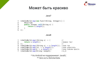 Может быть красиво
Java7
1 rxHelloWorld.map(new Func1<String, Integer>() {
2 @Override
3 public Integer call(String s) {
4 return s.length();
5 }
6 });
Java8
1 rxHelloWorld.map((String s) -> { //
2 return s.length(); //можно так!
3 }); //
4 rxHelloWorld.map((String s) -> s.length()); //или так
5 rxHelloWorld.map((s) -> s.length()); //или упростить
6 rxHelloWorld.map(s -> s.length()); //или совсем просто
7 rxHelloWorld.map(String::length); //o_O
* Но Android не поддерживает Java8:(
** Зато есть Retrolambda
 