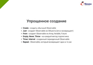 Упрощенное создание
Create - создать обычный Observable
Just - создает Observable из Объекта (его и возвращает)
From - создает Observable из Array, Iterable, Future
Empty, Never, Throw - на каждый метод подписчика
Timer, Interval - созданный периодичный Observable
Repeat - Observable, который возвращает одно и то же
 