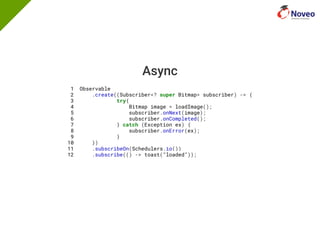 Async
1 Observable
2 .create((Subscriber<? super Bitmap> subscriber) -> {
3 try{
4 Bitmap image = loadImage();
5 subscriber.onNext(image);
6 subscriber.onCompleted();
7 } catch (Exception ex) {
8 subscriber.onError(ex);
9 }
10 })
11 .subscribeOn(Schedulers.io())
12 .subscribe(() -> toast("loaded"));
 