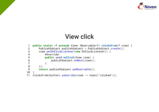 View click
1 public static <T extends View> Observable<T> clicksFrom(T view) {
2 PublishSubject publishSubject = PublishSubject.create();
3 view.setOnClickListener(new OnClickListener() {
4 @Override
5 public void onClick(View view) {
6 publishSubject.onNext(view));
7 }
8 });
9 return publishSubject.asObservable();
10 }
11 clicksFrom(button).subscribe(view -> toast("clicked"));
 