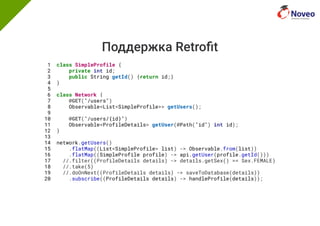 Поддержка Retro t
1 class SimpleProfile {
2 private int id;
3 public String getId() {return id;}
4 }
5
6 class Network {
7 @GET("/users")
8 Observable<List<SimpleProfile>> getUsers();
9
10 @GET("/users/{id}")
11 Observable<ProfileDetails> getUser(@Path("id") int id);
12 }
13
14 network.getUsers()
15 .flatMap((List<SimpleProfile> list) -> Observable.from(list))
16 .flatMap((SimpleProfile profile) -> api.getUser(profile.getId()))
17 //.filter((ProfileDetails details) -> details.getSex() == Sex.FEMALE)
18 //.take(5)
19 //.doOnNext((ProfileDetails details) -> saveToDatabase(details))
20 .subscribe((ProfileDetails details) -> handleProfile(details));
 
