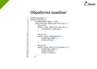 Обработка ошибок!
1 showProgressBar();
2 network.getUsers()
3 .flatMap(Observable::from)
4 .subscribe(new Subscriber<String>() {
5 @Override
6 public void onNext(String user) {
7 listAdapter.add(user);
8 }
9
10 @Override
11 public void onCompleted() {
12 hideProgerssBar();
13 showListView();
14 }
15
16 @Override
17 public void onError(Throwable e) {
18 hideProgerssBar();
19 hideListView();
20 showErrorView();
21 }
22 });
 