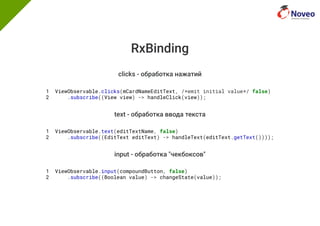 RxBinding
clicks - обработка нажатий
1 ViewObservable.clicks(mCardNameEditText, /*emit initial value*/ false)
2 .subscribe((View view) -> handleClick(view));
text - обработка ввода текста
1 ViewObservable.text(editTextName, false)
2 .subscribe((EditText editText) -> handleText(editText.getText())));
input - обработка "чекбоксов"
1 ViewObservable.input(compoundButton, false)
2 .subscribe((Boolean value) -> changeState(value));
 