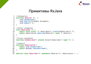 Примитивы RxJava
1 //Наблюдатель
2 interface Observer <T> {
3 void onCompleted();
4 void onError(Throwable throwable);
5 void onNext(T t);
6 }
7
8 //Объект-наблюдения
9 class Observable <T> {
10 public final static <T> Observable<T> create(OnSubscribe<T> f);
11 public Subscription subscribe(Observer<? super T> observer);
12 }
13
14 //логика оповещения
15 interface OnSubscribe<T> extends Action1<Subscriber<? super T>> {}
16
17 //подписка
18 interface Subscription {
19 public void unsubscribe();
20 public boolean isUnsubscribed();
21 }
22
23 abstract class Subscriber<T> implements Observer<T>, Subscription {...}
 