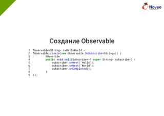 Создание Observable
1 Observable<String> rxHelloWorld =
2 Observable.create(new Observable.OnSubscribe<String>() {
3 @Override
4 public void call(Subscriber<? super String> subscriber) {
5 subscriber.onNext("Hello");
6 subscriber.onNext("World");
7 subscriber.onCompleted();
8 }
9 });
 