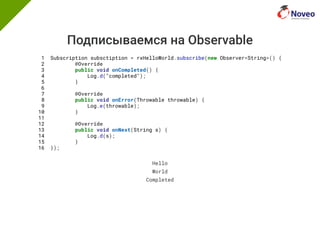 Подписываемся на Observable
1 Subscription subsctiption = rxHelloWorld.subscribe(new Observer<String>() {
2 @Override
3 public void onCompleted() {
4 Log.d("completed");
5 }
6
7 @Override
8 public void onError(Throwable throwable) {
9 Log.e(throwable);
10 }
11
12 @Override
13 public void onNext(String s) {
14 Log.d(s);
15 }
16 });
Hello
World
Completed
 