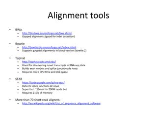Alignment	
  tools	
  
• BWA	
  
– hep://bio-­‐bwa.sourceforge.net/bwa.shtml	
  	
  
– Gapped	
  alignments	
  (good	
  for	
  indel	
  detecCon)	
  
• BowCe	
  
– hep://bowCe-­‐bio.sourceforge.net/index.shtml	
  	
  
– Supports	
  gapped	
  alignments	
  in	
  latest	
  version	
  (bowCe	
  2)	
  
• TopHat	
  
– hep://tophat.cbcb.umd.edu/	
  	
  
– Good	
  for	
  discovering	
  novel	
  transcripts	
  in	
  RNA-­‐seq	
  data	
  
– Builds	
  exon	
  models	
  and	
  splice	
  juncCons	
  de	
  novo.	
  
– Requires	
  more	
  CPU	
  Cme	
  and	
  disk	
  space	
  
• STAR	
  
– heps://code.google.com/p/rna-­‐star/	
  	
  
– Detects	
  splice	
  juncCons	
  de	
  novo	
  
– Super	
  fast:	
  ~10min	
  for	
  200M	
  reads	
  but	
  
– Requires	
  21Gb	
  of	
  memory	
  
• More	
  than	
  70	
  short-­‐read	
  aligners:	
  	
  
– hep://en.wikipedia.org/wiki/List_of_sequence_alignment_sooware	
  	
  
 