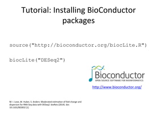 Tutorial:	
  Installing	
  BioConductor	
  
packages	
  
source("http://bioconductor.org/biocLite.R")
biocLite("DESeq2")
	
  
hep://www.bioconductor.org/	
  	
  
M.	
  I.	
  Love,	
  W.	
  Huber,	
  S.	
  Anders:	
  Moderated	
  esCmaCon	
  of	
  fold	
  change	
  and	
  
dispersion	
  for	
  RNA-­‐Seq	
  data	
  with	
  DESeq2.	
  bioRxiv	
  (2014).	
  doi:
10.1101/002832	
  [1]	
  
 