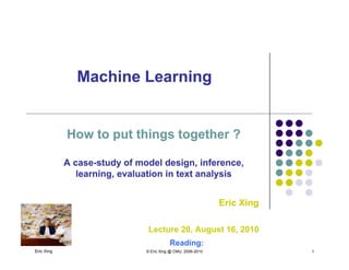 Machine LearningMachine Learninggg
How to put things together ?How to put things together ?
A caseA case--study of model design, inference,study of model design, inference,
learning, evaluation in text analysislearning, evaluation in text analysis
Eric XingEric Xing
Eric Xing © Eric Xing @ CMU, 2006-2010 1
Lecture 20, August 16, 2010
Reading:
 