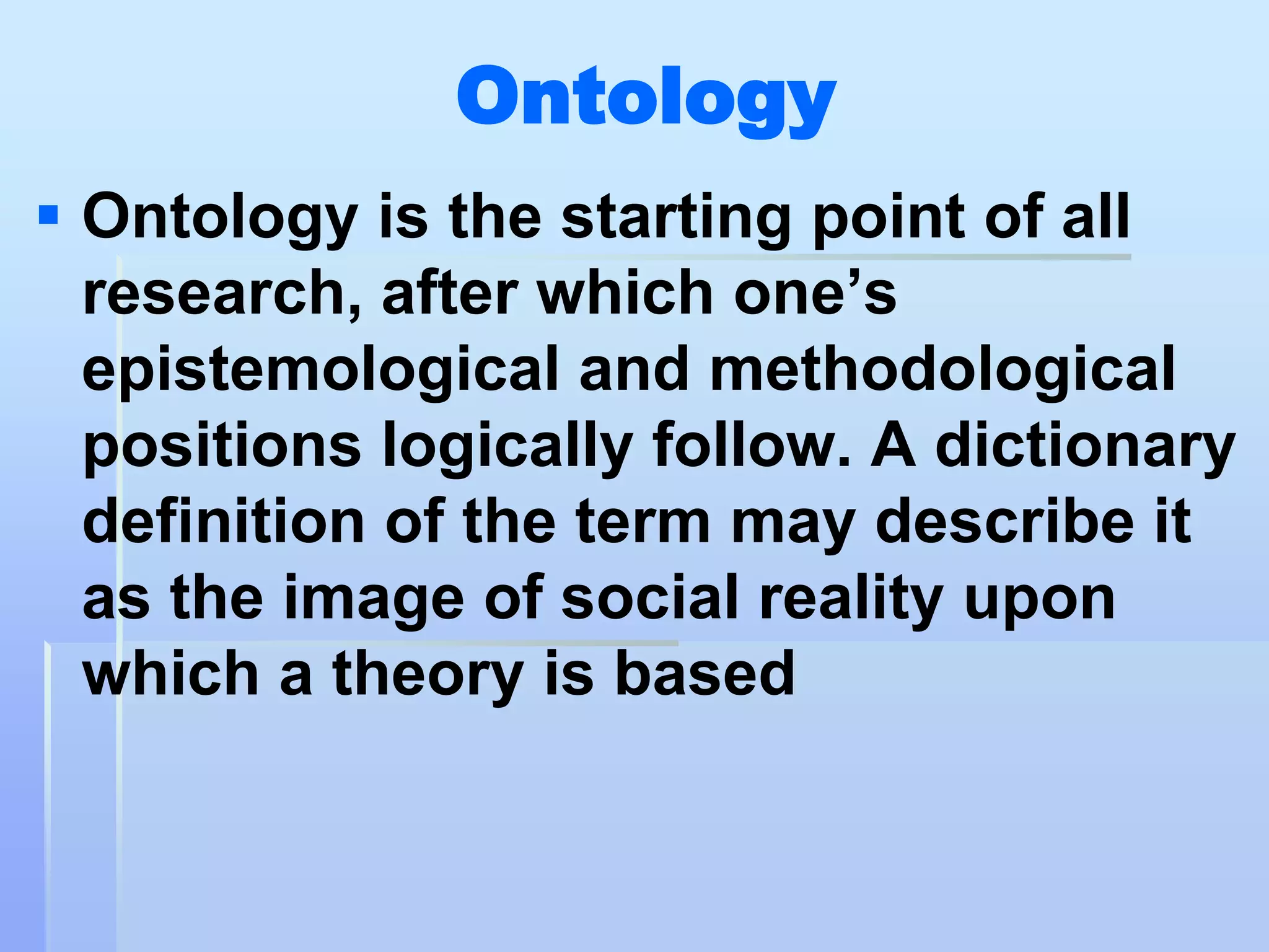 Ontology
 Ontology is the starting point of all
  research, after which one‟s
  epistemological and methodological
  positions logically follow. A dictionary
  definition of the term may describe it
  as the image of social reality upon
  which a theory is based
 