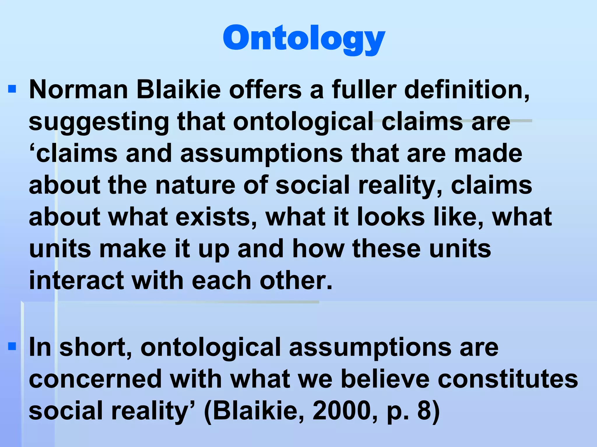 Ontology
 Norman Blaikie offers a fuller definition,
  suggesting that ontological claims are
  „claims and assumptions that are made
  about the nature of social reality, claims
  about what exists, what it looks like, what
  units make it up and how these units
  interact with each other.

 In short, ontological assumptions are
  concerned with what we believe constitutes
  social reality‟ (Blaikie, 2000, p. 8)
 