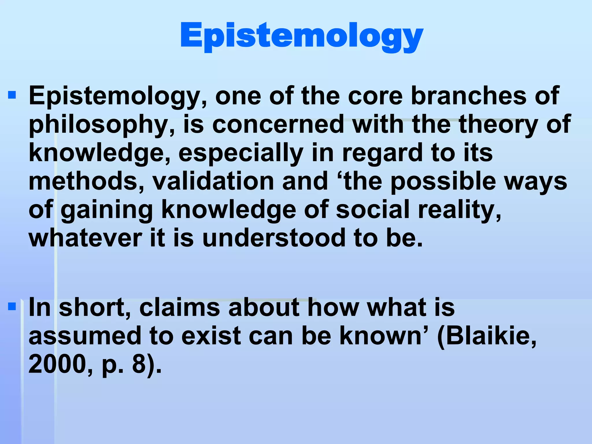 Epistemology
 Epistemology, one of the core branches of
  philosophy, is concerned with the theory of
  knowledge, especially in regard to its
  methods, validation and „the possible ways
  of gaining knowledge of social reality,
  whatever it is understood to be.

 In short, claims about how what is
  assumed to exist can be known‟ (Blaikie,
  2000, p. 8).
 