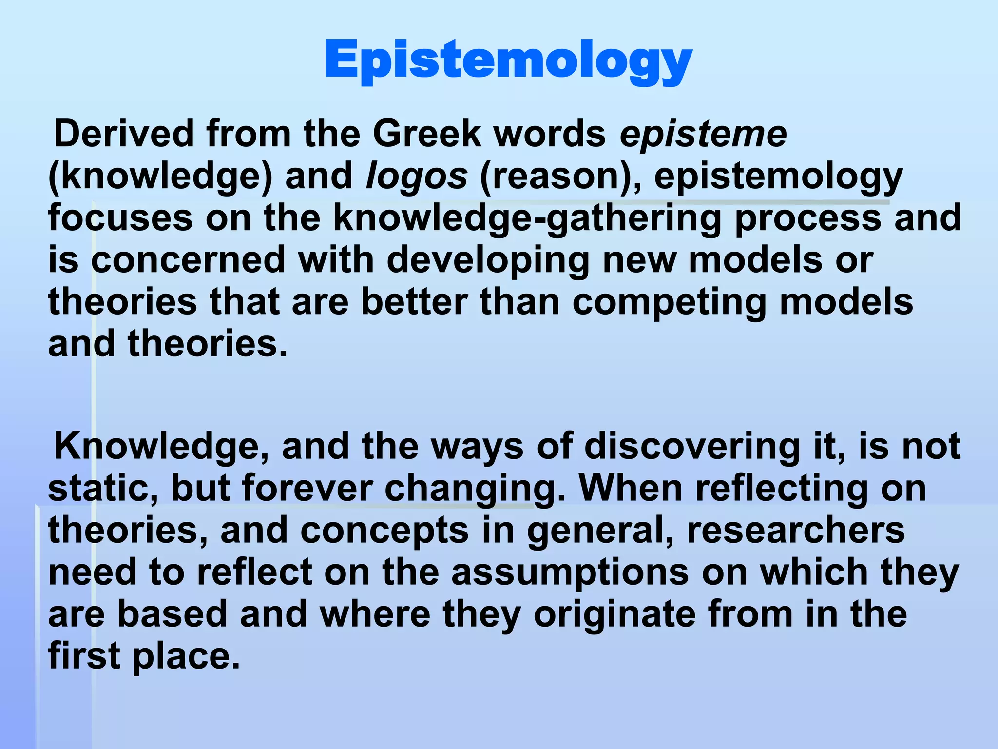 Epistemology
 Derived from the Greek words episteme
(knowledge) and logos (reason), epistemology
focuses on the knowledge-gathering process and
is concerned with developing new models or
theories that are better than competing models
and theories.

Knowledge, and the ways of discovering it, is not
static, but forever changing. When reflecting on
theories, and concepts in general, researchers
need to reflect on the assumptions on which they
are based and where they originate from in the
first place.
 