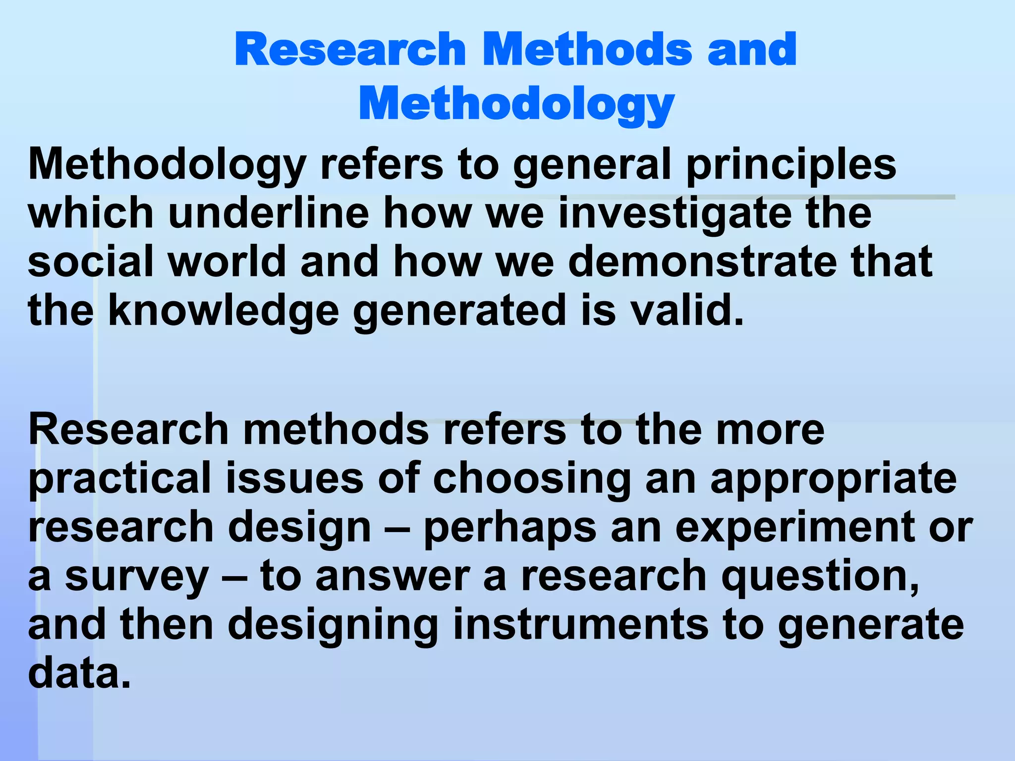 Research Methods and
               Methodology
Methodology refers to general principles
which underline how we investigate the
social world and how we demonstrate that
the knowledge generated is valid.

Research methods refers to the more
practical issues of choosing an appropriate
research design – perhaps an experiment or
a survey – to answer a research question,
and then designing instruments to generate
data.
 