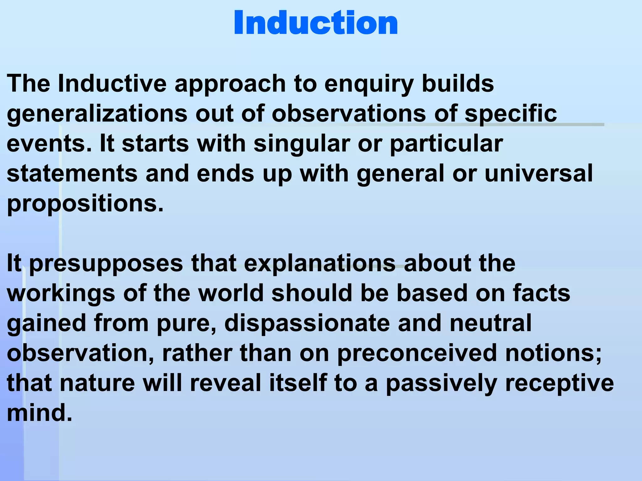 Induction
The Inductive approach to enquiry builds
generalizations out of observations of specific
events. It starts with singular or particular
statements and ends up with general or universal
propositions.

It presupposes that explanations about the
workings of the world should be based on facts
gained from pure, dispassionate and neutral
observation, rather than on preconceived notions;
that nature will reveal itself to a passively receptive
mind.
 