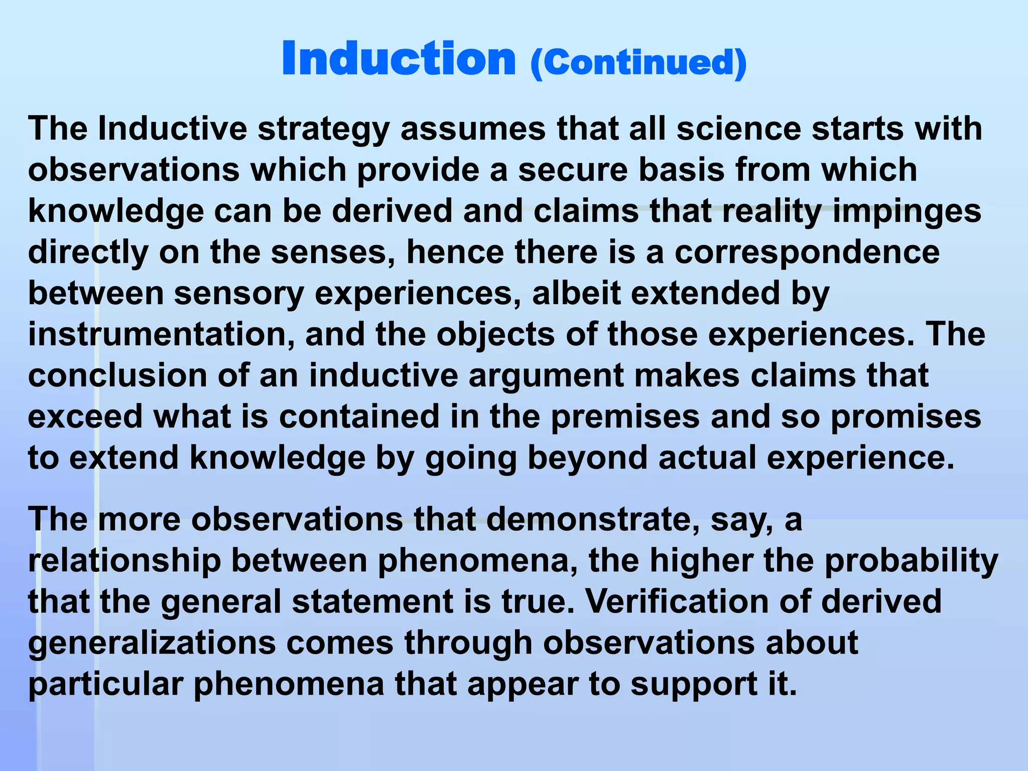Induction (Continued)
The Inductive strategy assumes that all science starts with
observations which provide a secure basis from which
knowledge can be derived and claims that reality impinges
directly on the senses, hence there is a correspondence
between sensory experiences, albeit extended by
instrumentation, and the objects of those experiences. The
conclusion of an inductive argument makes claims that
exceed what is contained in the premises and so promises
to extend knowledge by going beyond actual experience.
The more observations that demonstrate, say, a
relationship between phenomena, the higher the probability
that the general statement is true. Verification of derived
generalizations comes through observations about
particular phenomena that appear to support it.
 